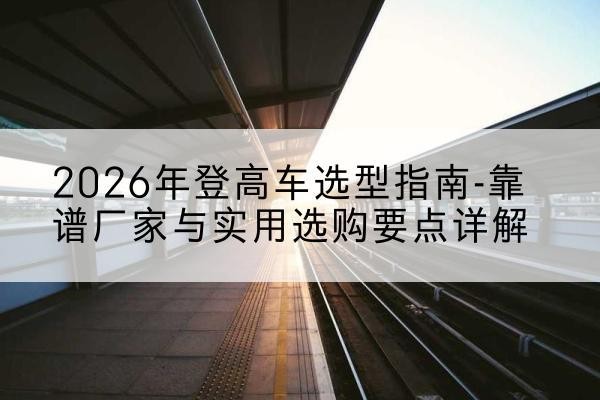 镇原登高车厂家推荐-2026年登高车选型指南-靠谱厂家与实用选购要点详解