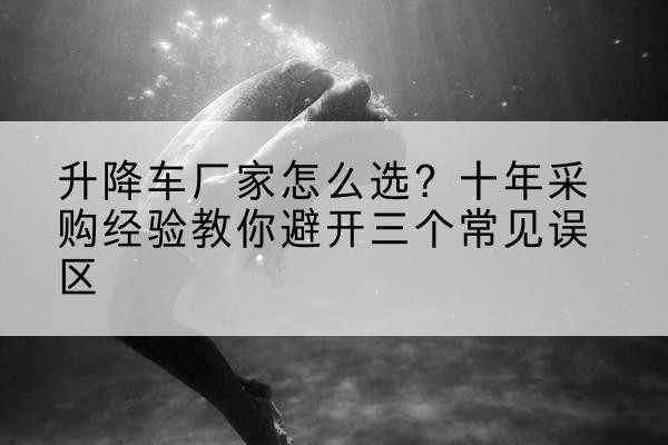 镇原升降车厂家-怎么选？十年采购经验教你避开三个常见误区