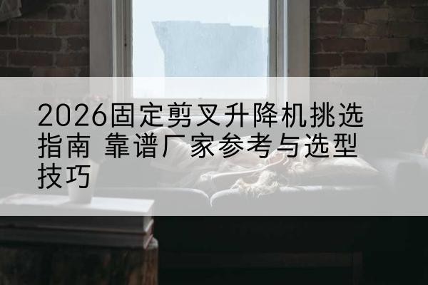 镇原固定剪叉升降机厂家推荐-2026固定剪叉升降机挑选指南 靠谱厂家参考与选型技巧