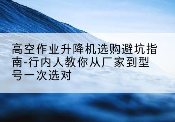 镇原升降平台厂家-高空作业升降机选购避坑指南-行内人教你从厂家到型号一次选对