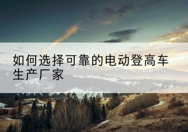 镇原电动登高车厂家-如何选择可靠的电动登高车生产厂家