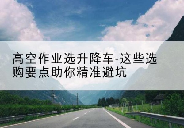 镇原升降车厂家-高空作业选升降车-这些选购要点助你*避坑