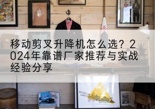 镇原升降平台厂家推荐-移动剪叉升降机怎么选？2024年靠谱厂家推荐与实战经验分享