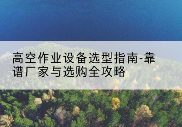 镇原升降车厂家-高空作业设备选型指南-靠谱厂家与选购全攻略