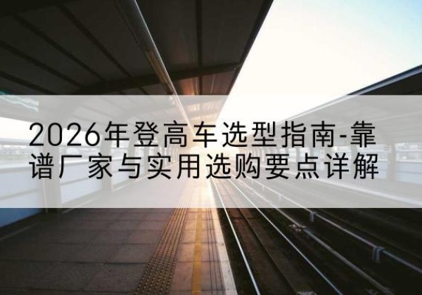 镇原登高车厂家推荐-2026年登高车选型指南-靠谱厂家与实用选购要点详解